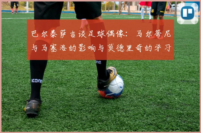 巴尔泰萨吉谈足球偶像：马尔蒂尼与马塞洛的影响与莫德里奇的学习价值