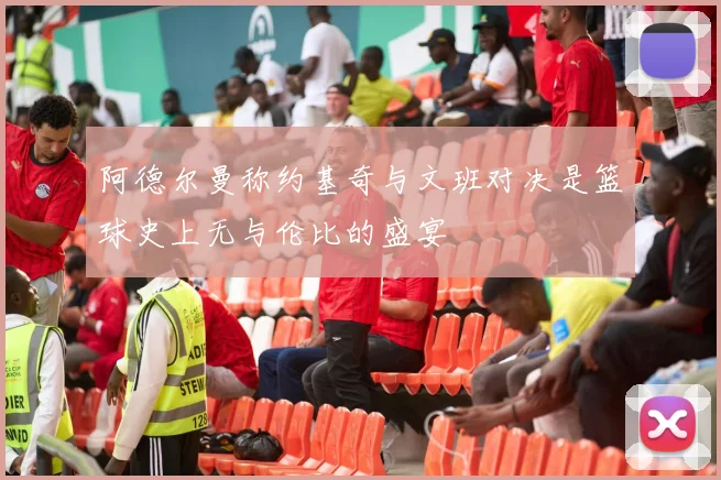 阿德尔曼称约基奇与文班对决是篮球史上无与伦比的盛宴