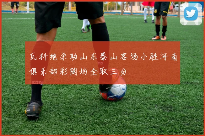 瓦科绝杀助山东泰山客场小胜河南俱乐部彩陶坊全取三分