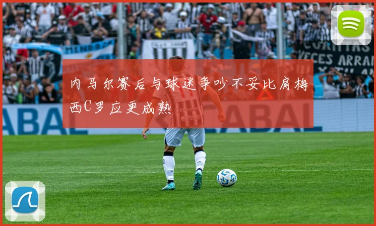 内马尔赛后与球迷争吵不妥比肩梅西C罗应更成熟