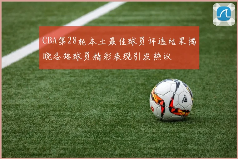CBA第28轮本土最佳球员评选结果揭晓各路球员精彩表现引发热议