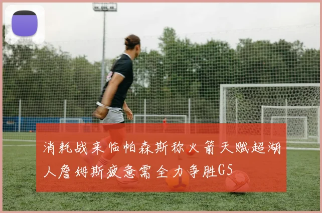 消耗战来临帕森斯称火箭天赋超湖人詹姆斯疲惫需全力争胜G5