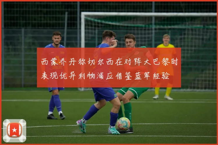 西蒙乔丹称切尔西在对阵大巴黎时表现优异利物浦应借鉴蓝军经验