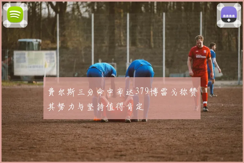 费尔斯三分命中率达379博雷戈称赞其努力与坚持值得肯定