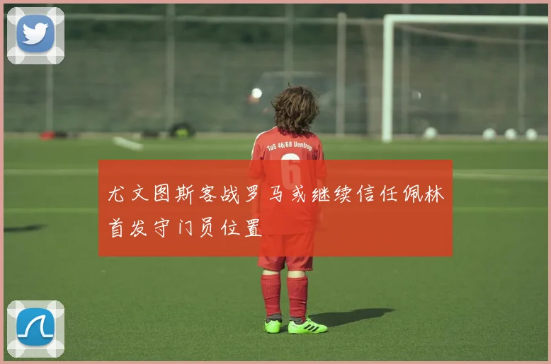 尤文图斯客战罗马或继续信任佩林首发守门员位置